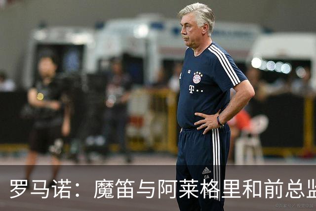 罗马诺：魔笛与阿莱格里和前总监关系密切 将在世界杯后决定未来